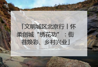 文明城区北京行丨怀柔创城“绣花功”：街巷焕彩、乡村兴业